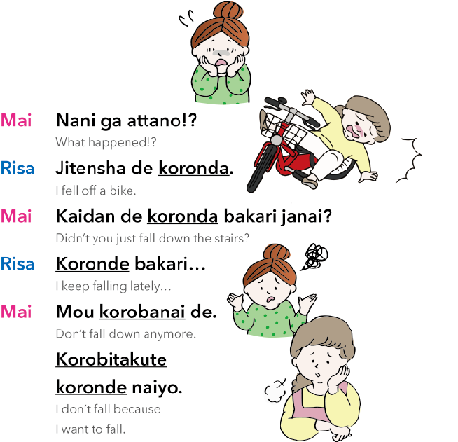 Mai: Nani ga attano!?
What happened!?
Risa: Jitensha de koronda.
I fell off a bike.
Mai: Kaidan de koronda bakari janai?
Didn’t you just fall down the stairs?
Risa: Koronde bakari…
I keep falling lately…
Mai: Mou korobanai de.
Don’t fall down anymore.
Risa: Korobitakute koronde naiyo.
I don’t fall because I want to fall.